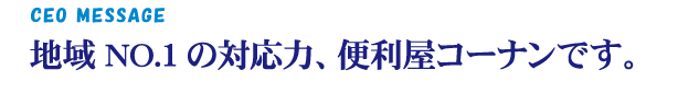 CEO MESSAGE 地域NO.1の対応力、便利屋コーナンです。